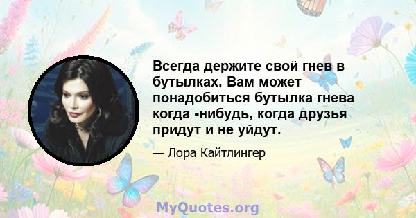 Всегда держите свой гнев в бутылках. Вам может понадобиться бутылка гнева когда -нибудь, когда друзья придут и не уйдут.