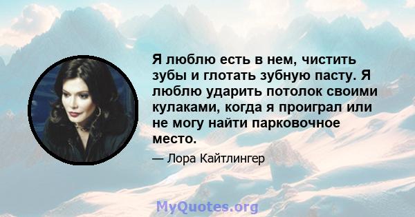 Я люблю есть в нем, чистить зубы и глотать зубную пасту. Я люблю ударить потолок своими кулаками, когда я проиграл или не могу найти парковочное место.