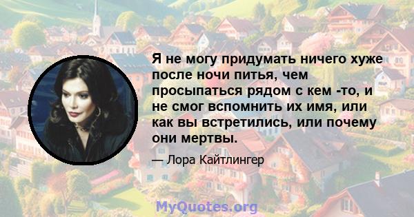 Я не могу придумать ничего хуже после ночи питья, чем просыпаться рядом с кем -то, и не смог вспомнить их имя, или как вы встретились, или почему они мертвы.