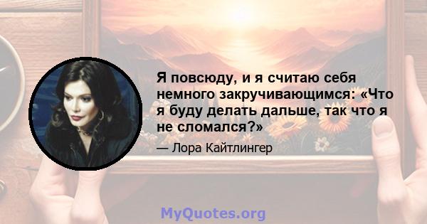 Я повсюду, и я считаю себя немного закручивающимся: «Что я буду делать дальше, так что я не сломался?»