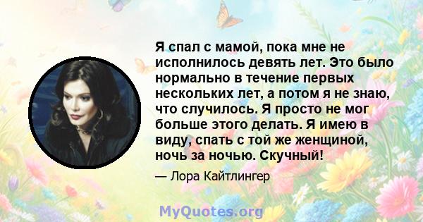 Я спал с мамой, пока мне не исполнилось девять лет. Это было нормально в течение первых нескольких лет, а потом я не знаю, что случилось. Я просто не мог больше этого делать. Я имею в виду, спать с той же женщиной, ночь 