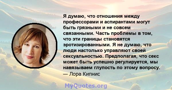 Я думаю, что отношения между профессорами и аспирантами могут быть грязными и не совсем связанными. Часть проблемы в том, что эти границы становятся эротизированными. Я не думаю, что люди настолько управляют своей