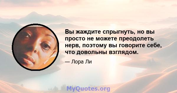 Вы жаждите спрыгнуть, но вы просто не можете преодолеть нерв, поэтому вы говорите себе, что довольны взглядом.