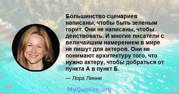 Большинство сценариев написаны, чтобы быть зеленым горит. Они не написаны, чтобы действовать. И многие писатели с величайшим намерением в мире не пишут для актеров. Они не понимают архитектуру того, что нужно актеру,