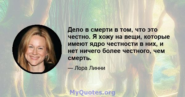 Дело в смерти в том, что это честно. Я хожу на вещи, которые имеют ядро ​​честности в них, и нет ничего более честного, чем смерть.