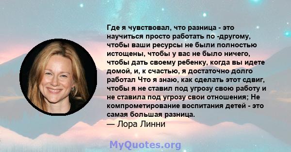 Где я чувствовал, что разница - это научиться просто работать по -другому, чтобы ваши ресурсы не были полностью истощены, чтобы у вас не было ничего, чтобы дать своему ребенку, когда вы идете домой, и, к счастью, я