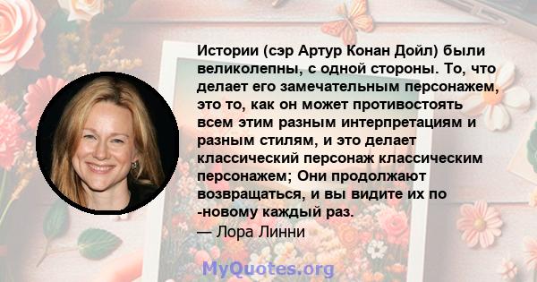 Истории (сэр Артур Конан Дойл) были великолепны, с одной стороны. То, что делает его замечательным персонажем, это то, как он может противостоять всем этим разным интерпретациям и разным стилям, и это делает