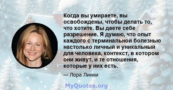 Когда вы умираете, вы освобождены, чтобы делать то, что хотите. Вы даете себе разрешение. Я думаю, что опыт каждого с терминальной болезнью настолько личный и уникальный для человека, контекст, в котором они живут, и те 