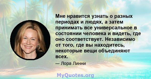 Мне нравится узнать о разных периодах и людях, а затем принимать все универсальное в состоянии человека и видеть, где оно соответствует. Независимо от того, где вы находитесь, некоторые вещи объединяют всех.