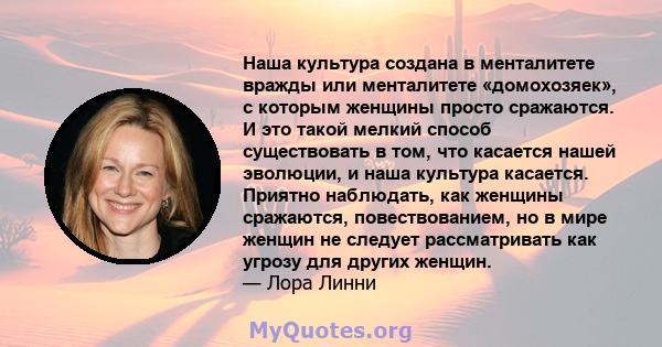 Наша культура создана в менталитете вражды или менталитете «домохозяек», с которым женщины просто сражаются. И это такой мелкий способ существовать в том, что касается нашей эволюции, и наша культура касается. Приятно