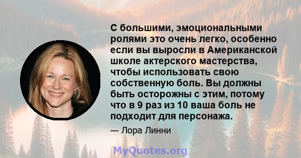 С большими, эмоциональными ролями это очень легко, особенно если вы выросли в Американской школе актерского мастерства, чтобы использовать свою собственную боль. Вы должны быть осторожны с этим, потому что в 9 раз из 10 