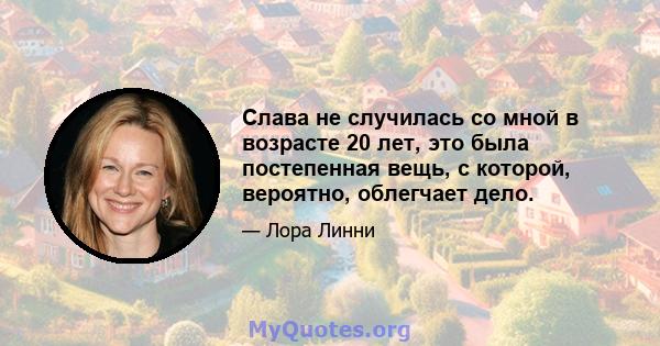 Слава не случилась со мной в возрасте 20 лет, это была постепенная вещь, с которой, вероятно, облегчает дело.