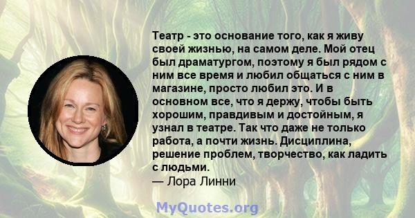 Театр - это основание того, как я живу своей жизнью, на самом деле. Мой отец был драматургом, поэтому я был рядом с ним все время и любил общаться с ним в магазине, просто любил это. И в основном все, что я держу, чтобы 