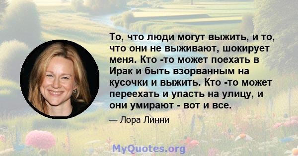 То, что люди могут выжить, и то, что они не выживают, шокирует меня. Кто -то может поехать в Ирак и быть взорванным на кусочки и выжить. Кто -то может переехать и упасть на улицу, и они умирают - вот и все.