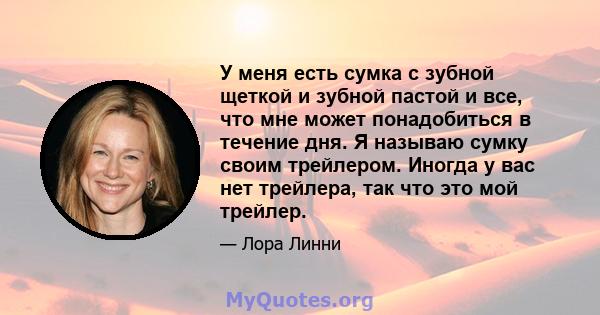 У меня есть сумка с зубной щеткой и зубной пастой и все, что мне может понадобиться в течение дня. Я называю сумку своим трейлером. Иногда у вас нет трейлера, так что это мой трейлер.