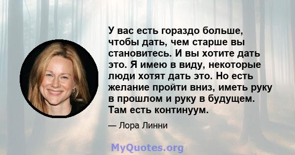 У вас есть гораздо больше, чтобы дать, чем старше вы становитесь. И вы хотите дать это. Я имею в виду, некоторые люди хотят дать это. Но есть желание пройти вниз, иметь руку в прошлом и руку в будущем. Там есть