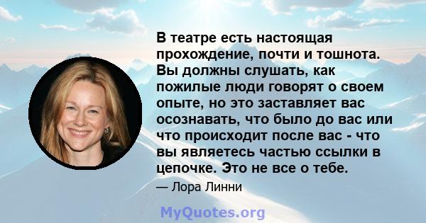 В театре есть настоящая прохождение, почти и тошнота. Вы должны слушать, как пожилые люди говорят о своем опыте, но это заставляет вас осознавать, что было до вас или что происходит после вас - что вы являетесь частью