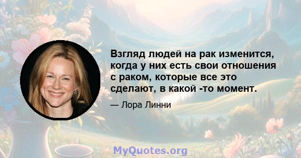 Взгляд людей на рак изменится, когда у них есть свои отношения с раком, которые все это сделают, в какой -то момент.