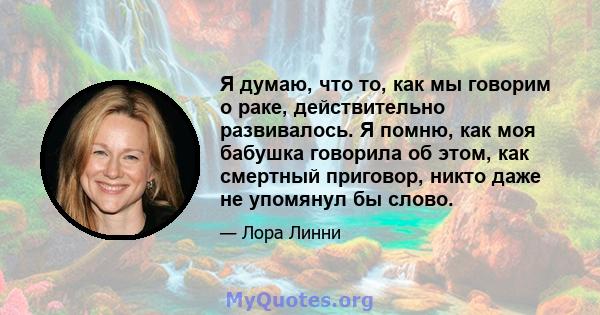 Я думаю, что то, как мы говорим о раке, действительно развивалось. Я помню, как моя бабушка говорила об этом, как смертный приговор, никто даже не упомянул бы слово.