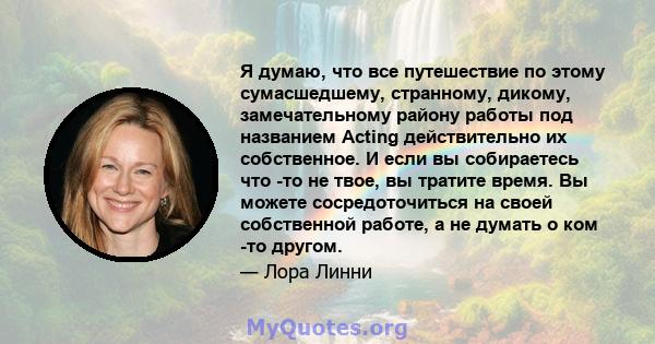 Я думаю, что все путешествие по этому сумасшедшему, странному, дикому, замечательному району работы под названием Acting действительно их собственное. И если вы собираетесь что -то не твое, вы тратите время. Вы можете