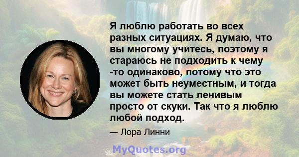 Я люблю работать во всех разных ситуациях. Я думаю, что вы многому учитесь, поэтому я стараюсь не подходить к чему -то одинаково, потому что это может быть неуместным, и тогда вы можете стать ленивым просто от скуки.