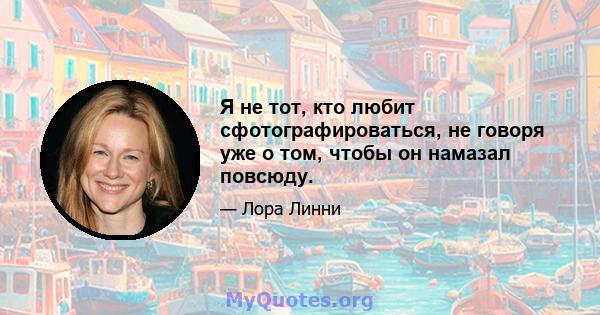 Я не тот, кто любит сфотографироваться, не говоря уже о том, чтобы он намазал повсюду.