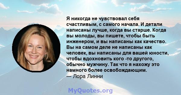 Я никогда не чувствовал себя счастливым, с самого начала. И детали написаны лучше, когда вы старше. Когда вы молоды, вы пишете, чтобы быть инженером, и вы написаны как качество. Вы на самом деле не написаны как человек, 