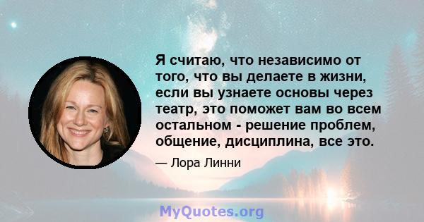 Я считаю, что независимо от того, что вы делаете в жизни, если вы узнаете основы через театр, это поможет вам во всем остальном - решение проблем, общение, дисциплина, все это.