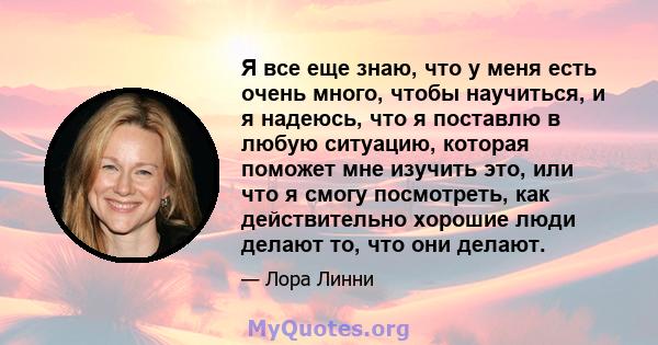 Я все еще знаю, что у меня есть очень много, чтобы научиться, и я надеюсь, что я поставлю в любую ситуацию, которая поможет мне изучить это, или что я смогу посмотреть, как действительно хорошие люди делают то, что они