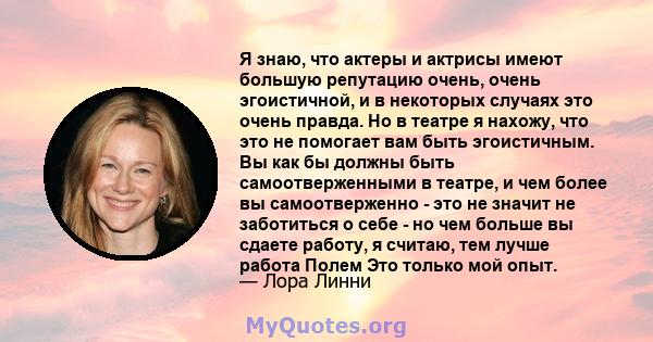 Я знаю, что актеры и актрисы имеют большую репутацию очень, очень эгоистичной, и в некоторых случаях это очень правда. Но в театре я нахожу, что это не помогает вам быть эгоистичным. Вы как бы должны быть