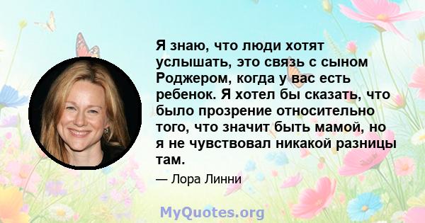 Я знаю, что люди хотят услышать, это связь с сыном Роджером, когда у вас есть ребенок. Я хотел бы сказать, что было прозрение относительно того, что значит быть мамой, но я не чувствовал никакой разницы там.