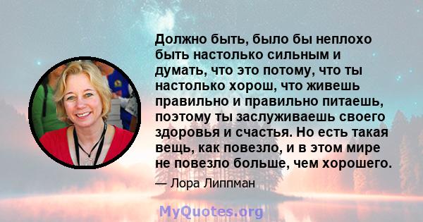 Должно быть, было бы неплохо быть настолько сильным и думать, что это потому, что ты настолько хорош, что живешь правильно и правильно питаешь, поэтому ты заслуживаешь своего здоровья и счастья. Но есть такая вещь, как