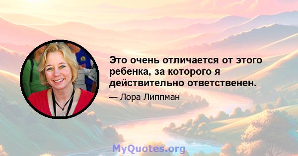 Это очень отличается от этого ребенка, за которого я действительно ответственен.