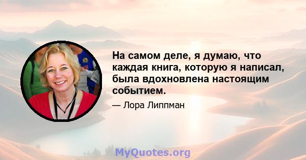 На самом деле, я думаю, что каждая книга, которую я написал, была вдохновлена ​​настоящим событием.