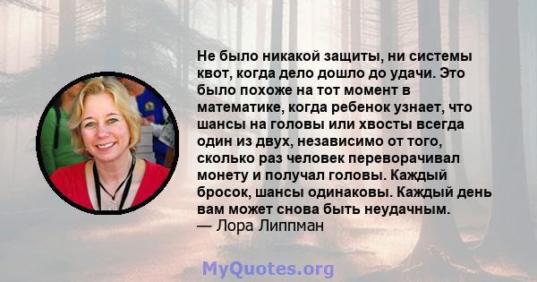 Не было никакой защиты, ни системы квот, когда дело дошло до удачи. Это было похоже на тот момент в математике, когда ребенок узнает, что шансы на головы или хвосты всегда один из двух, независимо от того, сколько раз