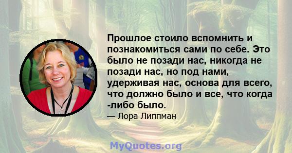 Прошлое стоило вспомнить и познакомиться сами по себе. Это было не позади нас, никогда не позади нас, но под нами, удерживая нас, основа для всего, что должно было и все, что когда -либо было.