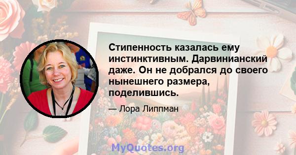 Стипенность казалась ему инстинктивным. Дарвинианский даже. Он не добрался до своего нынешнего размера, поделившись.