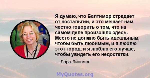 Я думаю, что Балтимор страдает от ностальгии, и это мешает нам честно говорить о том, что на самом деле произошло здесь. Место не должно быть идеальным, чтобы быть любимым, и я люблю этот город, и я люблю его лучше,