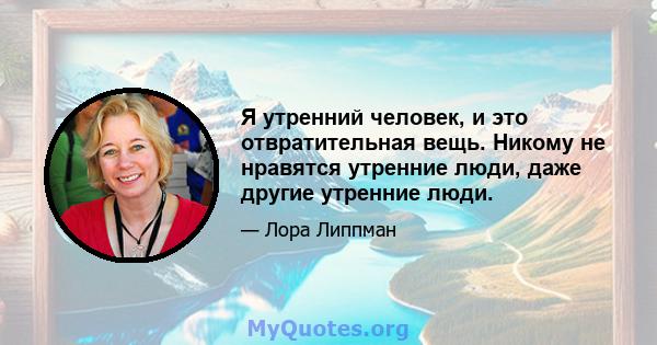 Я утренний человек, и это отвратительная вещь. Никому не нравятся утренние люди, даже другие утренние люди.