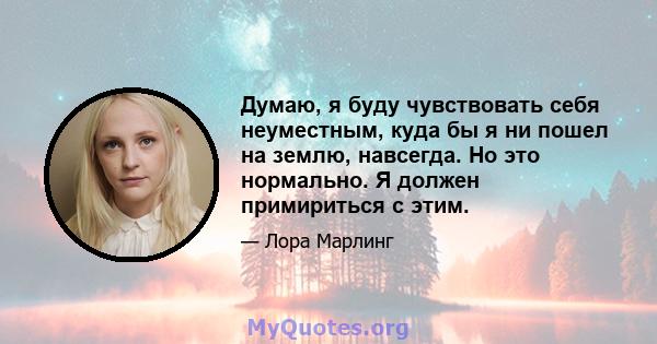 Думаю, я буду чувствовать себя неуместным, куда бы я ни пошел на землю, навсегда. Но это нормально. Я должен примириться с этим.