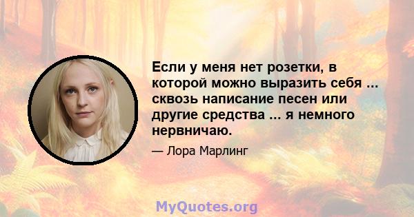 Если у меня нет розетки, в которой можно выразить себя ... сквозь написание песен или другие средства ... я немного нервничаю.