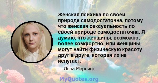 Женская психика по своей природе самодостаточна, потому что женская сексуальность по своей природе самодостаточна. Я думаю, что женщины, возможно, более комфортно, или женщины могут найти физическую красоту друг в