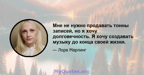 Мне не нужно продавать тонны записей, но я хочу долговечность. Я хочу создавать музыку до конца своей жизни.