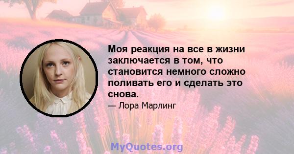 Моя реакция на все в жизни заключается в том, что становится немного сложно поливать его и сделать это снова.