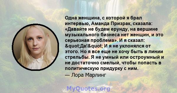 Одна женщина, с которой я брал интервью, Аманда Призрак, сказала: «Давайте не будем ерунду, на вершине музыкального бизнеса нет женщин, и это серьезная проблема». И я сказал: "Да!" И я не уклонялся от этого.