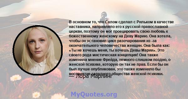 В основном то, что Салом сделал с Рильком в качестве наставника, направляло его к русской православной церкви, поэтому он мог проецировать свою любовь к божественному женскому на Деву Марию. Она хотела, чтобы он