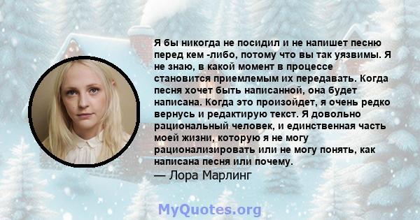 Я бы никогда не посидил и не напишет песню перед кем -либо, потому что вы так уязвимы. Я не знаю, в какой момент в процессе становится приемлемым их передавать. Когда песня хочет быть написанной, она будет написана.