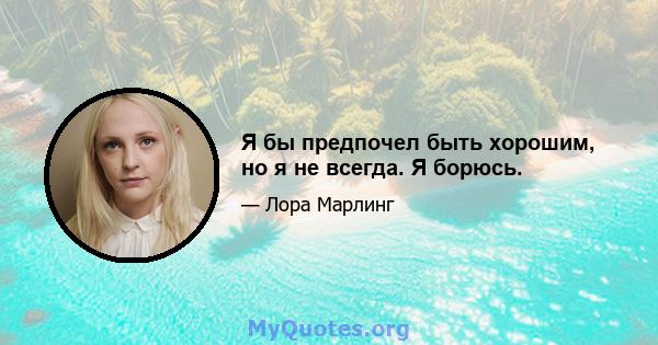 Я бы предпочел быть хорошим, но я не всегда. Я борюсь.