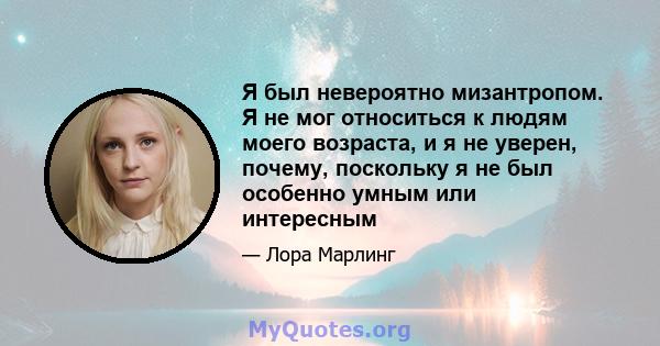 Я был невероятно мизантропом. Я не мог относиться к людям моего возраста, и я не уверен, почему, поскольку я не был особенно умным или интересным