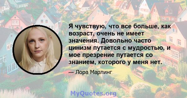 Я чувствую, что все больше, как возраст, очень не имеет значения. Довольно часто цинизм путается с мудростью, и мое презрение путается со знанием, которого у меня нет.